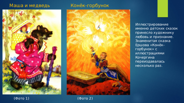 Маша и медведь Конёк-горбунок Иллюстрирование именно детских сказок принесло художнику любовь и признание. Знаменитая сказка Ершова «Конёк-горбунок» с иллюстрациями Кочергина переиздавалась несколько раз. (Фото 1) (Фото 2)