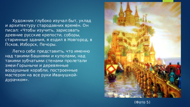 Художник глубоко изучал быт, уклад и архитектуру стародавних времён. Он писал: «Чтобы изучить, зарисовать древние русские крепости, соборы, старинные здания, я ездил в Новгород, в Псков, Изборск, Печоры.  Легко себе представить, что именно над такими башнями и куполами, над такими зубчатыми стенами пролетали змеи-Горынычи и деревянные воздушные корабли, построенные мастером на все руки Иванушкой-дурачком». (Фото 5)