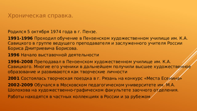 Хроническая справка. Родился 5 октября 1974 года в г. Пензе. 1991-1996  Проходил обучение в Пензенском художественном училище им. К.А. Савицкого в группе ведущего преподавателя и заслуженного учителя России Бориса Дмитриевича Борисова. 1996  Начало выставочной деятельности 1996-2008  Преподавал в Пензенском художественном училище им. К.А. Савицкого. Многие его ученики в дальнейшем получили высшее художественное образование и развиваются как творческие личности 2001  Состоялась творческая поездка в г. Рязань на конкурс «Места Есенина» 2002-2009  Обучался в Московском педагогическом университете им. М.А. Шолохова на художественно-графическом факультете заочного отделения. Работы находятся в частных коллекциях в России и за рубежом