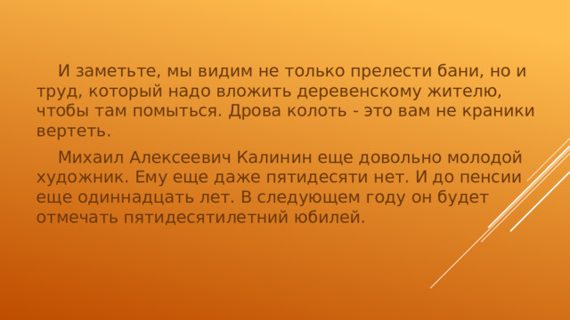 И заметьте, мы видим не только прелести бани, но и труд, который надо вложить деревенскому жителю, чтобы там помыться. Дрова колоть - это вам не краники вертеть.  Михаил Алексеевич Калинин еще довольно молодой художник. Ему еще даже пятидесяти нет. И до пенсии еще одиннадцать лет. В следующем году он будет отмечать пятидесятилетний юбилей.