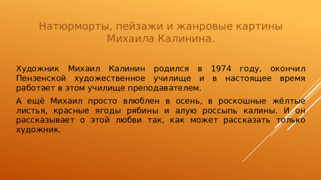 Натюрморты, пейзажи и жанровые картины Михаила Калинина. Художник Михаил Калинин родился в 1974 году, окончил Пензенской художественное училище и в настоящее время работает в этом училище преподавателем. А ещё Михаил просто влюблен в осень, в роскошные жёлтые листья, красные ягоды рябины и алую россыпь калины. И он рассказывает о этой любви так, как может рассказать только художник.  