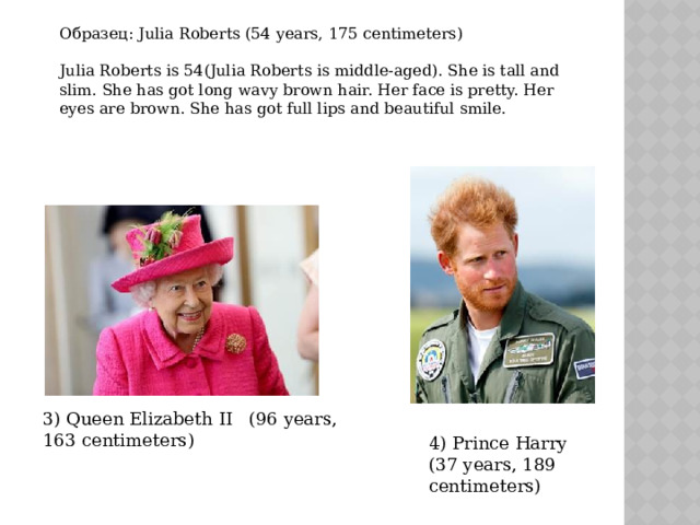 Образец: Julia Roberts (54 years, 175 centimeters) Julia Roberts is 54(Julia Roberts is middle-aged). She is tall and slim. She has got long wavy brown hair. Her face is pretty. Her eyes are brown. She has got full lips and beautiful smile. 3) Queen Elizabeth II (96 years, 163 centimeters) 4) Prince Harry (37 years, 189 centimeters)