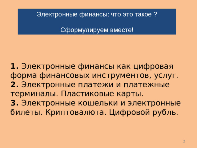 Электронные финансы: что это такое ? Сформулируем вместе!       1. Электронные финансы как цифровая форма финансовых инструментов, услуг.  2. Электронные платежи и платежные терминалы. Пластиковые карты.  3. Электронные кошельки и электронные билеты. Криптовалюта. Цифровой рубль.       …