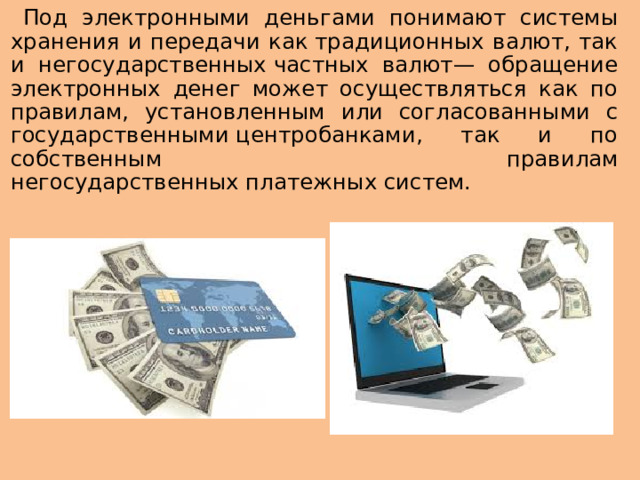 Под электронными деньгами понимают системы хранения и передачи как традиционных валют, так и негосударственных частных валют— обращение электронных денег может осуществляться как по правилам, установленным или согласованными с государственными центробанками, так и по собственным правилам негосударственных платежных систем.
