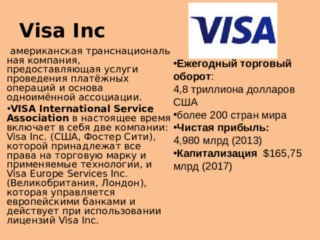 Visa Inc   американская транснациональная компания, предоставляющая услуги проведения платёжных операций  и  основа одноимённой ассоциации. VISA International Service Association   в настоящее время включает в себя две компании: Visa Inc. (США, Фостер Сити), которой принадлежат все права на торговую марку и применяемые технологии, и Visa Europe Services Inc. (Великобритания, Лондон), которая управляется европейскими банками и действует при использовании лицензий Visa Inc. Ежегодный торговый оборот : 4,8 триллиона долларов США более 200 стран мира Чистая прибыль: 4,980 млрд (2013) Капитализация  $165,75 млрд (2017)  Организация играет центральную роль в разработке инновационных платёжных продуктов и технологий, которые использует 21 тысяча финансовых организаций  В начале третьего тысячелетия на долю VISA приходилось около 57 % платёжных карт в мире, главный конкурент  MasterCard  имел примерно 26 %, третья система  American Express  чуть более 13 % [4] . Ситуация радикально поменялась в 2010 году: из 8 млрд находившихся в обращении карт 29,2 % были  China UnionPay  против 28,6 % Vis