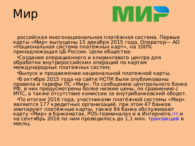 Мир российская многонациональная платёжная система. Первые карты «Мир» выпущены 15 декабря 2015 года. Оператор— АО «Национальная система платёжных карт», на 100% принадлежащая ЦБ России. Цели общества: Создание операционного и клирингового центра для обработки внутрироссийских операций по картам международных платежных систем; Выпуск и продвижение национальной платежной карты. В октябре 2015 года на сайте НСПК были опубликованы правила и тарифы ПС «Мир». По сообщению центрального банка РФ, в них предусмотрены более низкие цены, по сравнению с МПС, а также отсутствие комиссии за внутрибанковский оборот. По итогам 2016 года, участниками платёжной системы «Мир» являются 177 кредитных организаций, при этом 47 банков эмитируют платёжные карты, также 94 банка обслуживают карту «Мир» в банкоматах, POS-терминалах и в Интернете. [14]  и на сентябрь 2016 по ним проводилось до 1,1 млн.  транзакций  в месяц.