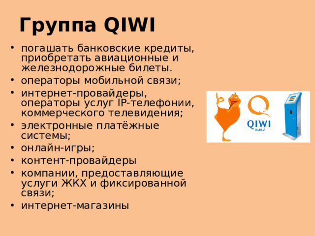 Группа QIWI погашать банковские кредиты, приобретать авиационные и железнодорожные билеты. операторы мобильной связи; интернет-провайдеры, операторы услуг IP-телефонии, коммерческого телевидения; электронные платёжные системы; онлайн-игры; контент-провайдеры  компании, предоставляющие услуги ЖКХ и фиксированной связи; интернет-магазины международный платёжный сервис. Представляет собой  электронную платёжную систему , позволяющую производить платежи с использованием различных устройств и каналов связи, как стационарных, так и мобильных. Клиенты QIWI могут использовать наличные деньги, предоплаченные карты и другие способы безналичных расчётов для заказа и оплаты товаров и услуг как в магазинах, так и через Интернет. Наличные и электронные расчёты объединены в единую систему.