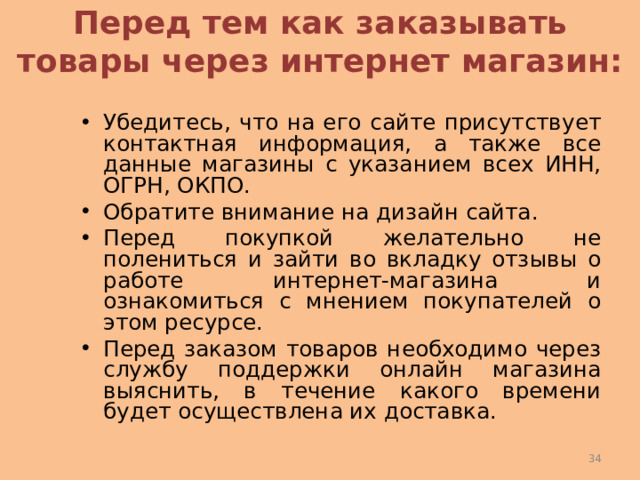 Перед тем как заказывать товары через интернет магазин: Убедитесь, что на его сайте присутствует контактная информация, а также все данные магазины с указанием всех ИНН, ОГРН, ОКПО. Обратите внимание на дизайн сайта. Перед покупкой желательно не полениться и зайти во вкладку отзывы о работе интернет-магазина и ознакомиться с мнением покупателей о этом ресурсе. Перед заказом товаров необходимо через службу поддержки онлайн магазина выяснить, в течение какого времени будет осуществлена их доставка.