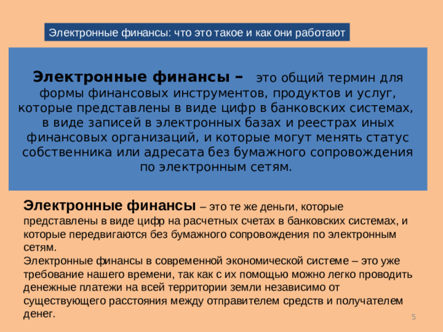 Электронные финансы: что это такое и как они работают Электронные финансы – это общий термин для формы финансовых инструментов, продуктов и услуг, которые представлены в виде цифр в банковских системах, в виде записей в электронных базах и реестрах иных финансовых организаций , и которые могут менять статус собственника или адресата без бумажного сопровождения по электронным сетям. Электронные финансы – это те же деньги, которые представлены в виде цифр на расчетных счетах в банковских системах, и которые передвигаются без бумажного сопровождения по электронным сетям. Электронные финансы в современной экономической системе – это уже требование нашего времени, так как с их помощью можно легко проводить денежные платежи на всей территории земли независимо от существующего расстояния между отправителем средств и получателем денег. 4