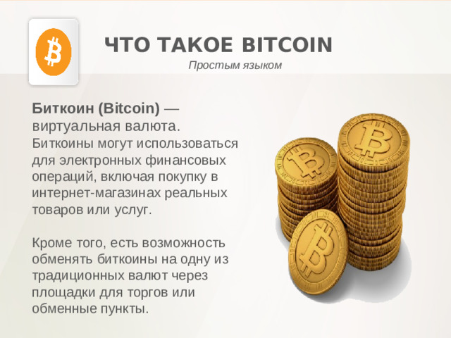 ЧТО ТАКОЕ BITCOIN Простым языком Биткоин (Bitcoin) — виртуальная валюта. Биткоины могут использоваться для электронных финансовых операций, включая покупку в интернет-магазинах реальных товаров или услуг. Кроме того, есть возможность обменять биткоины на одну из традиционных валют через площадки для торгов или обменные пункты.