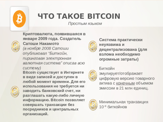 ЧТО ТАКОЕ BITCOIN Простым языком Криптовалюта, появившаяся в январе 2009 года. Создатель Сатоши Накамото (в ноябре 2008 Сатоши опубликовал “Биткойн, пиринговая электронная валютная система” описав всю систему) Система практически неуязвима и децентрализована (для взлома необходимо огромные затраты) Биткойн эмулирует/отображает цифровую версию товарного актива с конечным объемом эмиссии в 21 млн единиц. Bitcoin существует в Интернете в виде записей и доступен в любой момент времени. Для его использования не требуется ни заводить банковский счет, ни разглашать какую-либо личную информацию. Bitcoin позволяет совершать транзакции без посредников и центральных организаций . Минимальная транзакция 10 −8  биткойнов