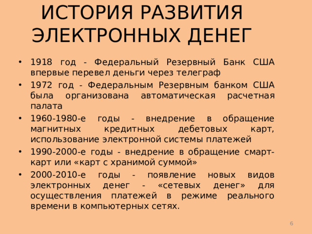 ИСТОРИЯ РАЗВИТИЯ ЭЛЕКТРОННЫХ ДЕНЕГ 1918 год - Федеральный Резервный Банк США впервые перевел деньги через телеграф 1972 год - Федеральным Резервным банком США была организована автоматическая расчетная палата 1960-1980-е годы - внедрение в обращение магнитных кредитных дебетовых карт, использование электронной системы платежей 1990-2000-е годы - внедрение в обращение смарт-карт или «карт с хранимой суммой» 2000-2010-е годы - появление новых видов электронных денег - «сетевых денег» для осуществления платежей в режиме реального времени в компьютерных сетях.