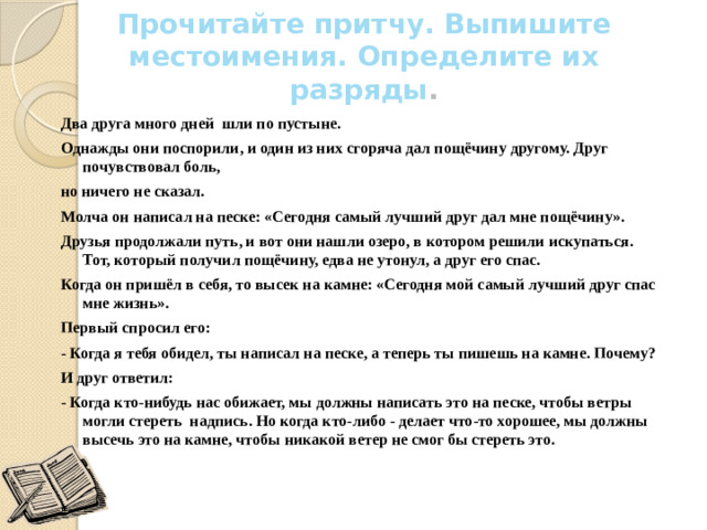 Прочитайте притчу. Выпишите местоимения. Определите их разряды .   Два друга много дней шли по пустыне. Однажды они поспорили, и один из них сгоряча дал пощёчину другому. Друг почувствовал боль, но ничего не сказал. Молча он написал на песке: «Сегодня самый лучший друг дал мне пощёчину». Друзья продолжали путь, и вот они нашли озеро, в котором решили искупаться. Тот, который получил пощёчину, едва не утонул, а друг его спас. Когда он пришёл в себя, то высек на камне: «Сегодня мой самый лучший друг спас мне жизнь». Первый спросил его: - Когда я тебя обидел, ты написал на песке, а теперь ты пишешь на камне. Почему? И друг ответил: - Когда кто-нибудь нас обижает, мы должны написать это на песке, чтобы ветры могли стереть надпись. Но когда кто-либо - делает что-то хорошее, мы должны высечь это на камне, чтобы никакой ветер не смог бы стереть это.