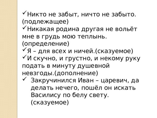 Никто не забыт, ничто не забыто.(подлежащее) Никакая родина другая не вольёт мне в грудь мою теплынь.(определение) Я – для всех и ничей.(сказуемое) И скучно, и грустно, и некому руку подать в минуту душевной невзгоды.(дополнение) Закручинился Иван – царевич, да делать нечего, пошёл он искать Василису по белу свету.(сказуемое)