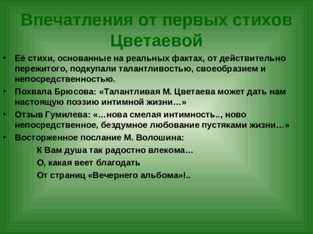 Впечатления от первых стихов Цветаевой Её стихи, основанные на реальных фактах, от действительно пережитого, подкупали талантливостью, своеобразием и непосредственностью. Похвала Брюсова: «Талантливая М. Цветаева может дать нам настоящую поэзию интимной жизни…» Отзыв Гумилева: «…нова смелая интимность.., ново непосредственное, бездумное любование пустяками жизни…» Восторженное послание М. Волошина:  К Вам душа так радостно влекома…  О, какая веет благодать  От страниц «Вечернего альбома»!..