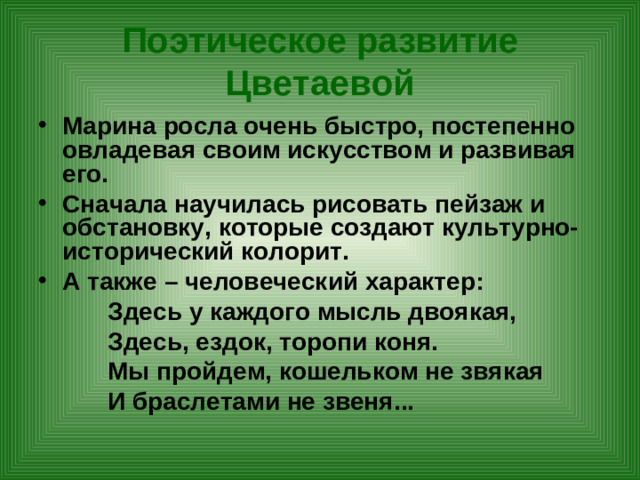 Поэтическое развитие Цветаевой Марина росла очень быстро, постепенно овладевая своим искусством и развивая его. Сначала научилась рисовать пейзаж и обстановку, которые создают культурно-исторический колорит. А также – человеческий характер:  Здесь у каждого мысль двоякая,  Здесь, ездок, торопи коня.  Мы пройдем, кошельком не звякая  И браслетами не звеня...