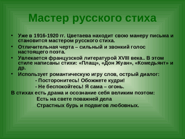 Мастер русского стиха Уже в 1916-1920 гг. Цветаева находит свою манеру письма и становится мастером русского стиха. Отличительная черта – сильный и звонкий голос настоящего поэта. Увлекается французской литературой XVIII века.. В этом стиле написаны стихи: «Плащ», «Дон Жуан», «Комедьянт» и др. Использует романтическую игру слов, острый диалог:  - Посторонитесь! Обожжете кудри!  - Не беспокойтесь! Я сама – огонь. В стихах есть драма и осознание себя великим поэтом:  Есть на свете поважней дела  Страстных бурь и подвигов любовных.