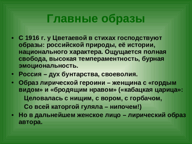 Главные образы С 1916 г. у Цветаевой в стихах господствуют образы: российской природы, её истории, национального характера. Ощущается полная свобода, высокая темпераментность, бурная эмоциональность. Россия – дух бунтарства, своеволия. Образ лирической героини – женщина с «гордым видом» и «бродящим нравом» («кабацкая царица»:  Целовалась с нищим, с вором, с горбачом,  Со всей каторгой гуляла – нипочем!)