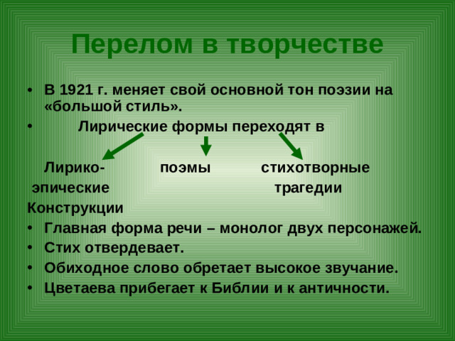 Перелом в творчестве В 1921 г. меняет свой основной тон поэзии на «большой стиль».  Лирические формы переходят в   Лирико- поэмы стихотворные  эпические трагедии Конструкции Главная форма речи – монолог двух персонажей. Стих отвердевает. Обиходное слово обретает высокое звучание. Цветаева прибегает к Библии и к античности.