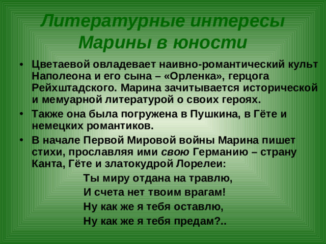 Литературные интересы Марины в юности Цветаевой овладевает наивно-романтический культ Наполеона и его сына – «Орленка», герцога Рейхштадского. Марина зачитывается исторической и мемуарной литературой о своих героях. Также она была погружена в Пушкина, в Гёте и немецких романтиков. В начале Первой Мировой войны Марина пишет стихи, прославляя ими свою Германию – страну Канта, Гёте и златокудрой Лорелеи:  Ты миру отдана на травлю,  И счета нет твоим врагам!  Ну как же я тебя оставлю,  Ну как же я тебя предам?..