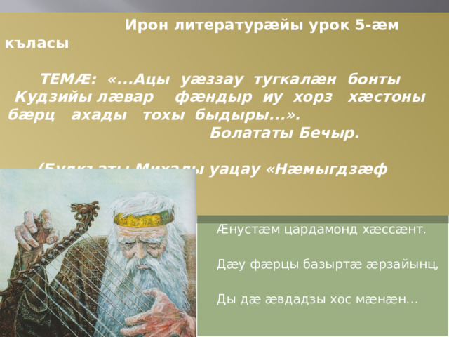 Ирон литературæйы урок 5-æм къласы  ТЕМÆ: «...Ацы уæззау тугкалæн бонты Кудзийы лæвар фæндыр иу хорз хæстоны бæрц ахады тохы быдыры...». Болататы Бечыр.      (Булкъаты Михалы уацау «Нæмыгдзæф фæныр»-мæ гæсгæ)         Нæртон фæндыр,дæ кад æмæ дæ намыс  Æнустæм цардамонд хæссæнт.  Дæу фæрцы базыртæ æрзайынц,  Ды дæ æвдадзы хос мæнæн…