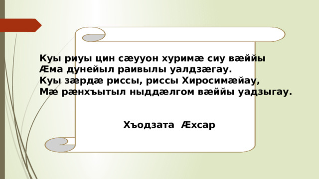 Куы риуы цин сæууон хуримæ сиу вæййы Æма дунейыл раивылы уалдзæгау. Куы зæрдæ риссы, риссы Хиросимæйау, Мæ рæнхъытыл ныддæлгом вæййы уадзыгау.    Хъодзата Æхсар