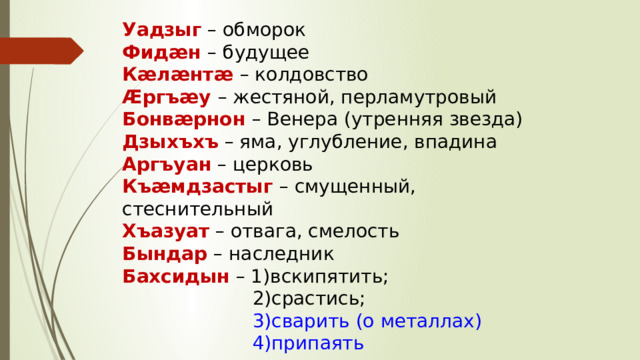 Уадзыг – обморок Фидæн – будущее Кæлæнтæ – колдовство Æргъæу – жестяной, перламутровый Бонвæрнон – Венера (утренняя звезда) Дзыхъхъ – яма, углубление, впадина Аргъуан – церковь Къæмдзастыг – смущенный, стеснительный Хъазуат – отвага, смелость Бындар – наследник Бахсидын – 1)вскипятить;  2)срастись;  3)сварить (о металлах)  4)припаять