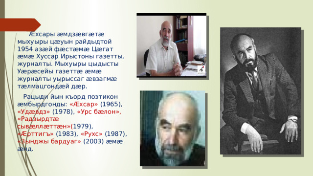 Æхсары æмдзæвгæтæ мыхуыры цæуын райдыдтой 1954 азæй фæстæмæ Цæгат æмæ Хуссар Ирыстоны газетты, журналты. Мыхуыры цыдысты Уæрæсейы газеттæ æмæ журналты уырыссаг æвзагмæ тæлмацгондæй дæр.  Рацыди йын къорд поэтикон æмбырдгонды: «Æхсар» (1965), «Удæвдз» (1978), «Урс бæлон», «Радзырдтæ сывæллæттæн»( 1979), «Æрттигъ» (1983), «Рухс» (1987), «Зынджы бардуаг» (2003) æмæ æнд.