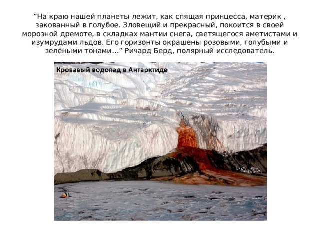 “ На краю нашей планеты лежит, как спящая принцесса, материк , закованный в голубое. Зловещий и прекрасный, покоится в своей морозной дремоте, в складках мантии снега, светящегося аметистами и изумрудами льдов. Его горизонты окрашены розовыми, голубыми и зелёными тонами…” Ричард Берд, полярный исследователь.