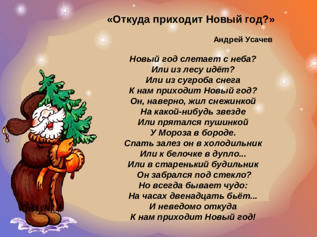 «Откуда приходит Новый год?»  Андрей Усачев  Новый год слетает с неба? Или из лесу идёт? Или из сугроба снега К нам приходит Новый год? Он, наверно, жил снежинкой На какой-нибудь звезде Или прятался пушинкой У Мороза в бороде. Спать залез он в холодильник Или к белочке в дупло... Или в старенький будильник  Он забрался под стекло? Но всегда бывает чудо: На часах двенадцать бьёт... И неведомо откуда К нам приходит Новый год!