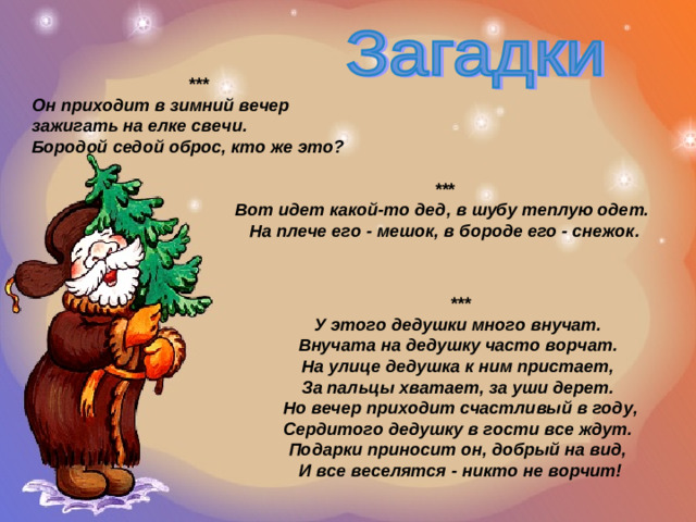 *** Он приходит в зимний вечер зажигать на елке свечи. Бородой седой оброс, кто же это?  *** Вот идет какой-то дед, в шубу теплую одет.  На плече его - мешок, в бороде его - снежок. *** У этого дедушки много внучат. Внучата на дедушку часто ворчат. На улице дедушка к ним пристает, За пальцы хватает, за уши дерет. Но вечер приходит счастливый в году, Сердитого дедушку в гости все ждут. Подарки приносит он, добрый на вид, И все веселятся - никто не ворчит!