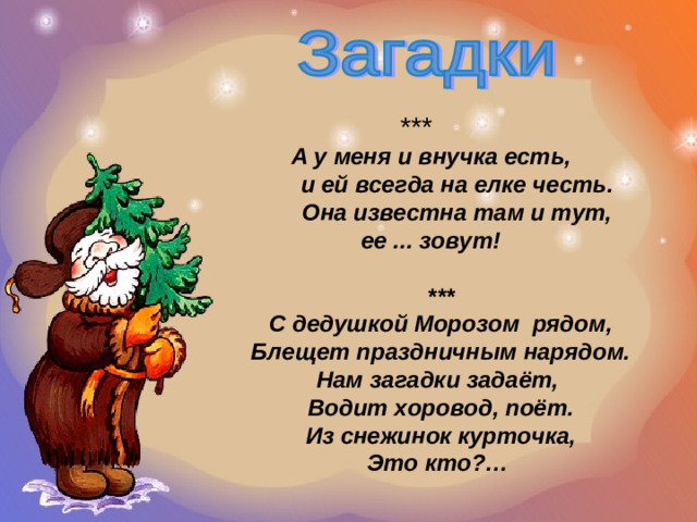 ***  А у меня и внучка есть,  и ей всегда на елке честь.  Она известна там и тут, ее ... зовут! *** С дедушкой Морозом  рядом,  Блещет праздничным нарядом.  Нам загадки задаёт,  Водит хоровод, поёт.  Из снежинок курточка,  Это кто?…