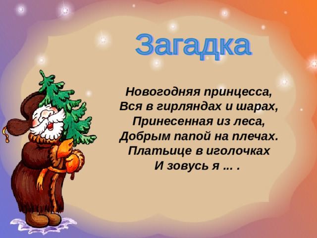 Новогодняя принцесса,  Вся в гирляндах и шарах,  Принесенная из леса,  Добрым папой на плечах.  Платьице в иголочках  И зовусь я ... .