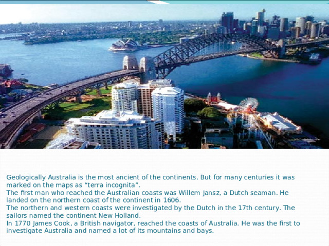 Geologically Australia is the most ancient of the continents. But for many centuries it was marked on the maps as “terra incognita”.  The first man who reached the Australian coasts was Willem Jansz, a Dutch seaman. He landed on the northern coast of the continent in 1606.  The northern and western coasts were investigated by the Dutch in the 17th century. The sailors named the continent New Holland.  In 1770 James Cook, a British navigator, reached the coasts of Australia. He was the first to investigate Australia and named a lot of its mountains and bays.