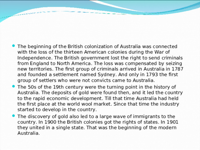 The beginning of the British colonization of Australia was connected with the loss of the thirteen American colonies during the War of Independence. The British government lost the right to send criminals from England to North America. The loss was compensated by seizing new territories. The first group of criminals arrived in Australia in 1787 and founded a settlement named Sydney. And only in 1793 the first group of settlers who were not convicts came to Australia. The 50s of the 19th century were the turning point in the history of Australia. The deposits of gold were found then, and it led the country to the rapid economic development. Till that time Australia had held the first place at the world wool market. Since that time the industry started to develop in the country. The discovery of gold also led to a large wave of immigrants to the country. In 1900 the British colonies got the rights of states. In 1901 they united in a single state. That was the beginning of the modern Australia.