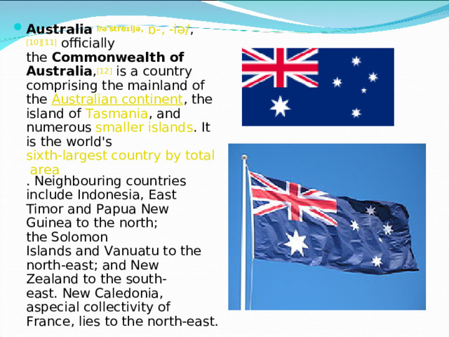 Australia   i /əˈstreɪljə,   ɒ-,   -iə/ , [10][11]  officially the  Commonwealth of Australia , [12]  is a country comprising the mainland of the  Australian continent