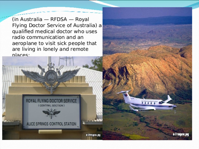 (in Australia — RFDSA — Royal Flying Doctor Service of Australia) a qualified medical doctor who uses radio communication and an aeroplane to visit sick people that are living in lonely and remote places;