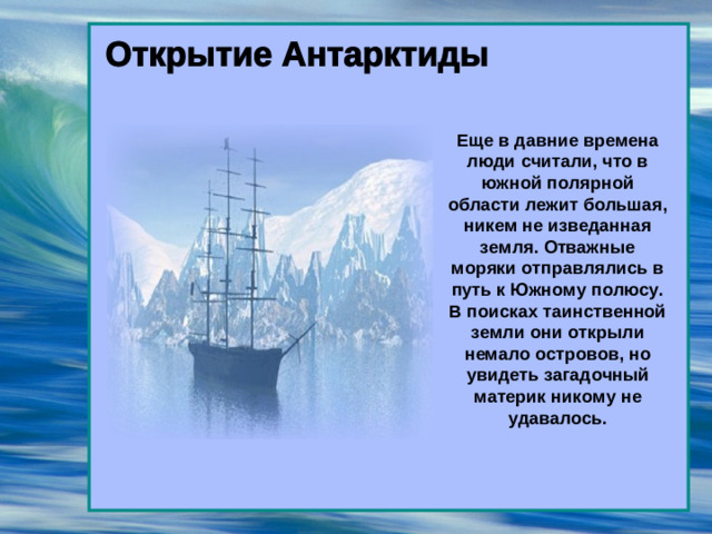 Еще в давние времена люди считали, что в южной полярной области лежит большая, никем не изведанная земля. Отважные моряки отправлялись в путь к Южному полюсу. В поисках таинственной земли они открыли немало островов, но увидеть загадочный материк никому не удавалось.