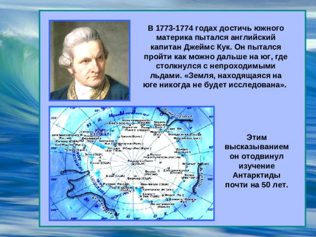 В 1773-1774 годах достичь южного материка пытался английский капитан Джеймс Кук. Он пытался пройти как можно дальше на юг, где столкнулся с непроходимыми льдами. «Земля, находящаяся на юге никогда не будет исследована». Этим высказыванием он отодвинул изучение Антарктиды почти на 50 лет.