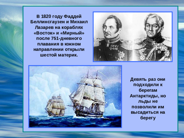 В 1820 году Фаддей Беллинсгаузен и Михаил Лазарев на кораблях «Восток» и «Мирный» после 751-дневного плавания в южном направлении открыли шестой материк. Девять раз они подходили к берегам Антарктиды, но льды не позволили им высадиться на берегу