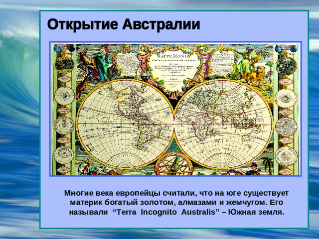 Многие века европейцы считали, что на юге существует материк богатый золотом, алмазами и жемчугом. Его называли “Terra Incognito Australis” – Южная земля.