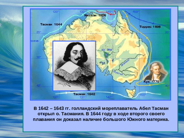 В 1642 – 1643 гг. голландский мореплаватель Абел Тасман открыл о. Тасмания. В 1644 году в ходе второго своего плавания он доказал наличие большого Южного материка.