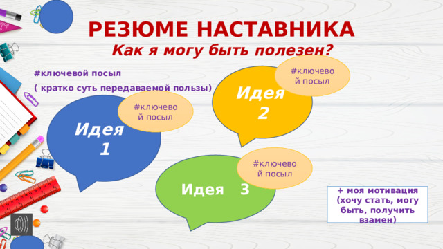 РЕЗЮМЕ НАСТАВНИКА  Как я могу быть полезен? #ключевой посыл Идея 2 #ключевой посыл ( кратко суть передаваемой пользы) #ключевой посыл Идея 1 #ключевой посыл Идея 3 + моя мотивация (хочу стать, могу быть, получить взамен)