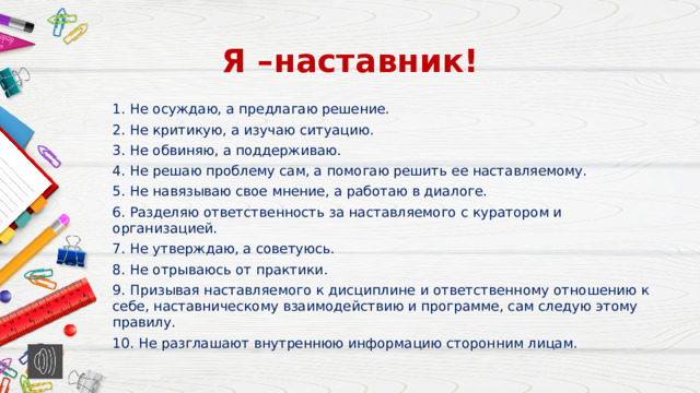 Я –наставник! 1. Не осуждаю, а предлагаю решение. 2. Не критикую, а изучаю ситуацию. 3. Не обвиняю, а поддерживаю. 4. Не решаю проблему сам, а помогаю решить ее наставляемому. 5. Не навязываю свое мнение, а работаю в диалоге. 6. Разделяю ответственность за наставляемого с куратором и организацией. 7. Не утверждаю, а советуюсь. 8. Не отрываюсь от практики. 9. Призывая наставляемого к дисциплине и ответственному отношению к себе, наставническому взаимодействию и программе, сам следую этому правилу. 10. Не разглашают внутреннюю информацию сторонним лицам.