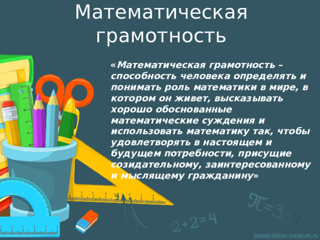 Математическая грамотность « Математическая грамотность – способность человека определять и понимать роль математики в мире, в котором он живет, высказывать хорошо обоснованные математические суждения и использовать математику так, чтобы удовлетворять в настоящем и будущем потребности, присущие созидательному, заинтересованному и мыслящему гражданину »