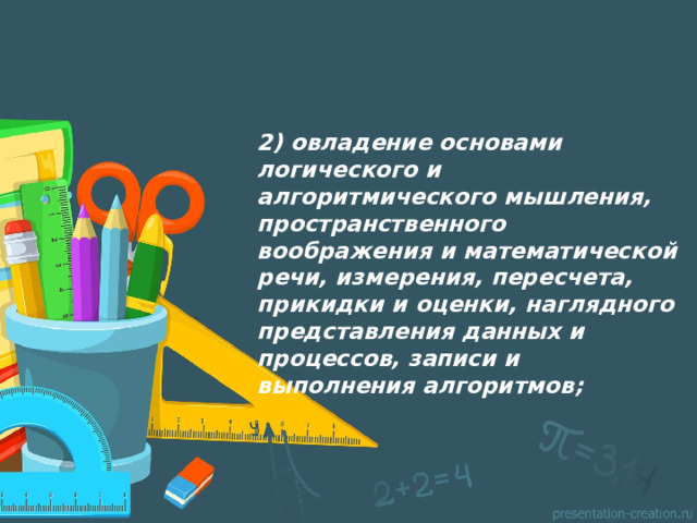 2) овладение основами логического и алгоритмического мышления, пространственного воображения и математической речи, измерения, пересчета, прикидки и оценки, наглядного представления данных и процессов, записи и выполнения алгоритмов;