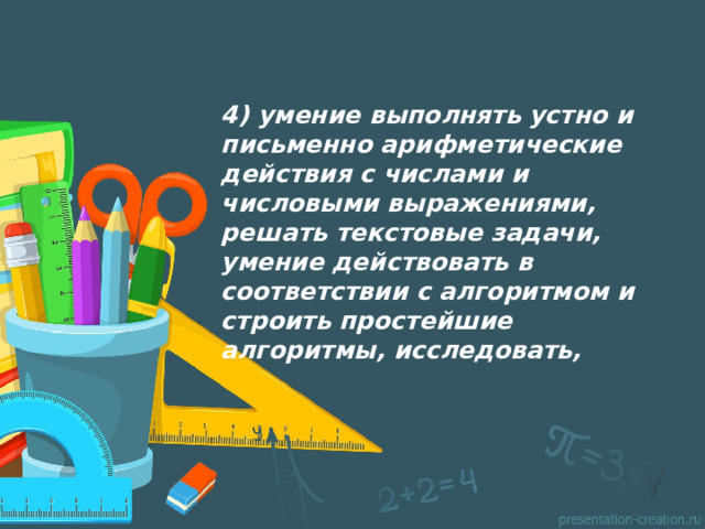 4) умение выполнять устно и письменно арифметические действия с числами и числовыми выражениями, решать текстовые задачи, умение действовать в соответствии с алгоритмом и строить простейшие алгоритмы, исследовать,