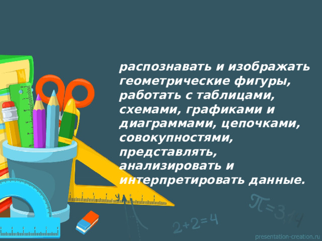 распознавать и изображать геометрические фигуры, работать с таблицами, схемами, графиками и диаграммами, цепочками, совокупностями, представлять, анализировать и интерпретировать данные.