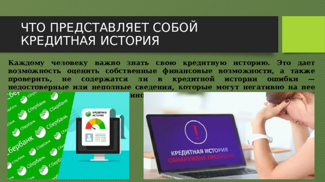 ЧТО ПРЕДСТАВЛЯЕТ СОБОЙ КРЕДИТНАЯ ИСТОРИЯ Каждому человеку важно знать свою кредитную историю. Это дает возможность оценить собственные финансовые возможности, а также проверить, не содержатся ли в кредитной истории ошибки — недостоверные или неполные сведения, которые могут негативно на нее повлиять. Банки, как и люди, иногда ошибаются.