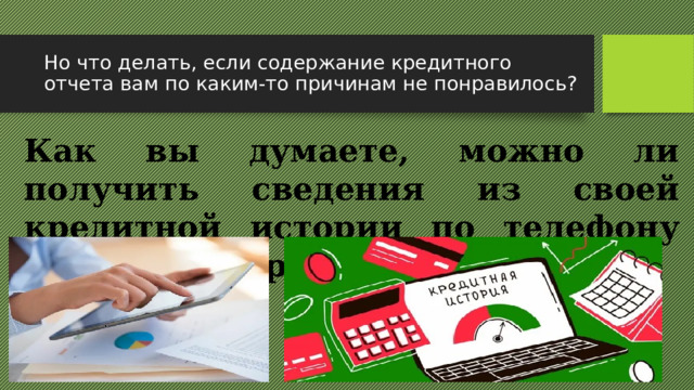 Но что делать, если содержание кредитного отчета вам по каким-то причинам не понравилось? Как вы думаете, можно ли получить сведения из своей кредитной истории по телефону или по электронной почте?